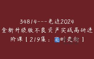 34814—老边2024全新升级版不良资产实战高研进阶课【219集：实时更新】