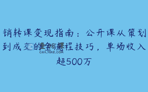 销转课变现指南：公开课从策划到成交的全流程技巧，单场收入超500万