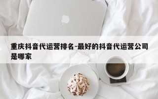 重庆抖音代运营排名-最好的抖音代运营公司是哪家