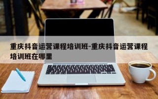 重庆抖音运营课程培训班-重庆抖音运营课程培训班在哪里