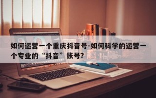 如何运营一个重庆抖音号-如何科学的运营一个专业的“抖音”账号?