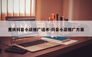 重庆抖音小店推广话术-抖音小店推广方案