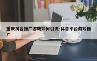 重庆抖音推广游戏如何引流-抖音平台游戏推广