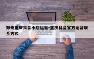 郑州重庆抖音小店运营-重庆抖音官方运营联系方式