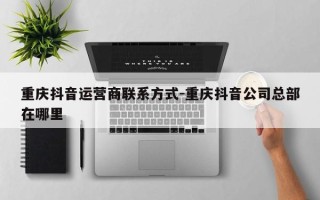 重庆抖音运营商联系方式-重庆抖音公司总部在哪里