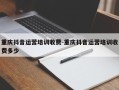 重庆抖音运营培训收费-重庆抖音运营培训收费多少