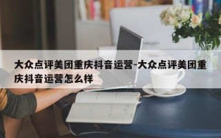 大众点评美团重庆抖音运营-大众点评美团重庆抖音运营怎么样