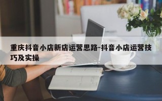 重庆抖音小店新店运营思路-抖音小店运营技巧及实操