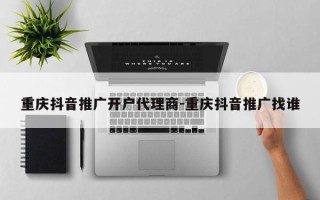 重庆抖音推广开户代理商-重庆抖音推广找谁
