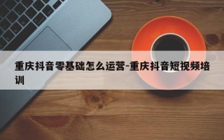 重庆抖音零基础怎么运营-重庆抖音短视频培训
