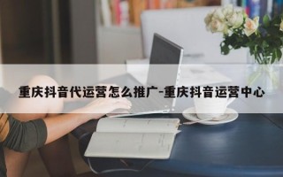 重庆抖音代运营怎么推广-重庆抖音运营中心