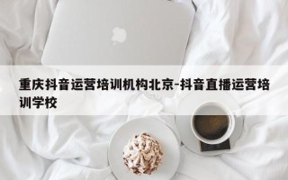 重庆抖音运营培训机构北京-抖音直播运营培训学校