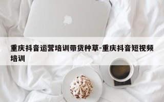 重庆抖音运营培训带货种草-重庆抖音短视频培训