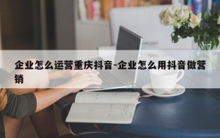 企业怎么运营重庆抖音-企业怎么用抖音做营销