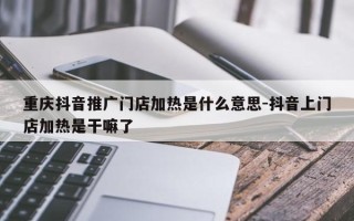 重庆抖音推广门店加热是什么意思-抖音上门店加热是干嘛了