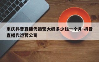 重庆抖音直播代运营大概多少钱一个月-抖音直播代运营公司