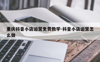 重庆抖音小店运营免费教学-抖音小店运营怎么做