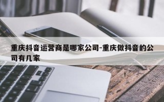 重庆抖音运营商是哪家公司-重庆做抖音的公司有几家