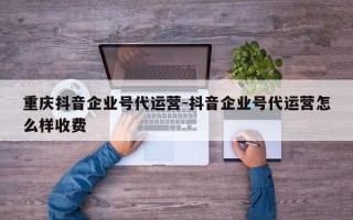 重庆抖音企业号代运营-抖音企业号代运营怎么样收费