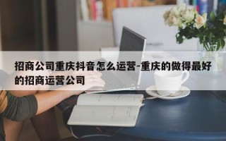 招商公司重庆抖音怎么运营-重庆的做得最好的招商运营公司