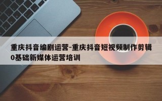 重庆抖音编剧运营-重庆抖音短视频制作剪辑0基础新媒体运营培训