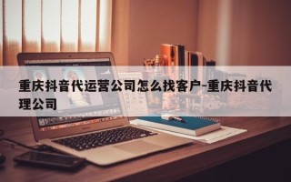 重庆抖音代运营公司怎么找客户-重庆抖音代理公司
