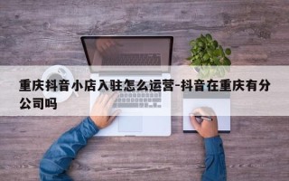 重庆抖音小店入驻怎么运营-抖音在重庆有分公司吗