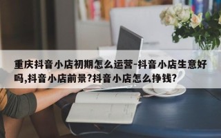 重庆抖音小店初期怎么运营-抖音小店生意好吗,抖音小店前景?抖音小店怎么挣钱?