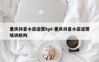 重庆抖音小店运营kpi-重庆抖音小店运营培训机构