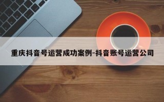 重庆抖音号运营成功案例-抖音账号运营公司