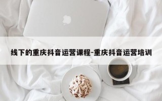 线下的重庆抖音运营课程-重庆抖音运营培训