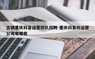 古镇重庆抖音运营团队招聘-重庆抖音代运营公司有哪些