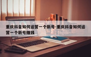 重庆抖音如何运营一个新号-重庆抖音如何运营一个新号赚钱