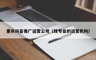 重庆抖音推广运营公司（找专业的运营机构）