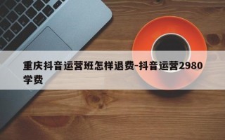 重庆抖音运营班怎样退费-抖音运营2980学费