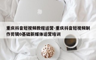 重庆抖音短视频教程运营-重庆抖音短视频制作剪辑0基础新媒体运营培训
