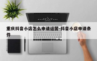 重庆抖音小店怎么申请运营-抖音小店申请条件