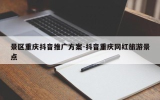 景区重庆抖音推广方案-抖音重庆网红旅游景点