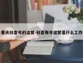 重庆抖音号的运营-抖音账号运营是什么工作