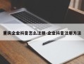 重庆企业抖音怎么注册-企业抖音注册方法