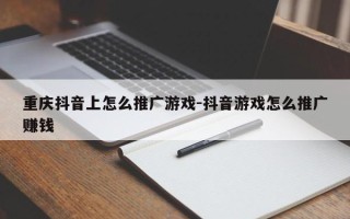 重庆抖音上怎么推广游戏-抖音游戏怎么推广赚钱