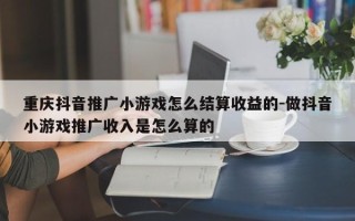 重庆抖音推广小游戏怎么结算收益的-做抖音小游戏推广收入是怎么算的