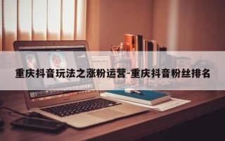 重庆抖音玩法之涨粉运营-重庆抖音粉丝排名
