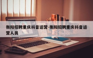 衡阳招聘重庆抖音运营-衡阳招聘重庆抖音运营人员