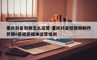 重庆抖音初期怎么运营-重庆抖音短视频制作剪辑0基础新媒体运营培训