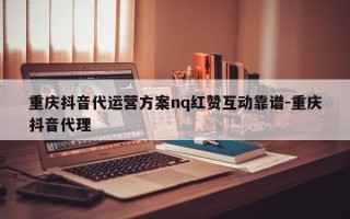 重庆抖音代运营方案nq红赞互动靠谱-重庆抖音代理