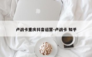 卢战卡重庆抖音运营-卢战卡 知乎