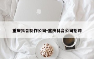 重庆抖音制作公司-重庆抖音公司招聘