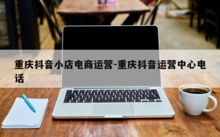 重庆抖音小店电商运营-重庆抖音运营中心电话