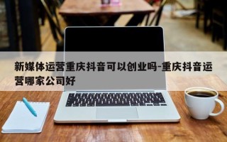 新媒体运营重庆抖音可以创业吗-重庆抖音运营哪家公司好